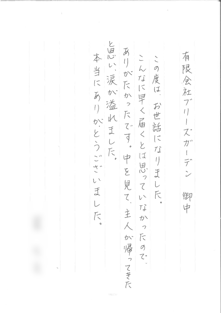 有限会社ブリーズガーデン御中　この度は、お世話になりました。 こんなに早く届くとは思っていなかったので、ありがたかったです。中を見て主人が帰ってきたと思い涙が溢れました。本当にありがとうございました。