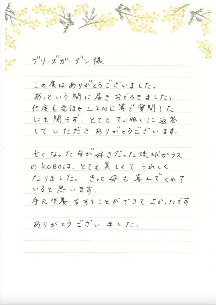 ブリーズガーデン様　この度はありがとうございました。あっという間に届きおどろきました。何度も電話やLINE等で質問したにも関わらずとてもていねいに返答していただきありがとうございます。亡くなった母が好きだった琉球ガラスのKOBOはとても美しくてうれしくなりました。きっと母も喜んでくれていると思います。手元供養をすることができてよかったです。ありがとうございました。