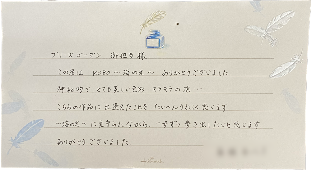 ブリーズガーデン 御担当様
この度は、KOBO～海の光~ありがとうございました。
神秘的で、とても美しい色彩、キラキラの泡…こちらの作品に出逢えたことをたいへんうれしく思います。
～海の光～に見守られながら、一歩ずつ歩き出したいと思います
ありがとうございました。