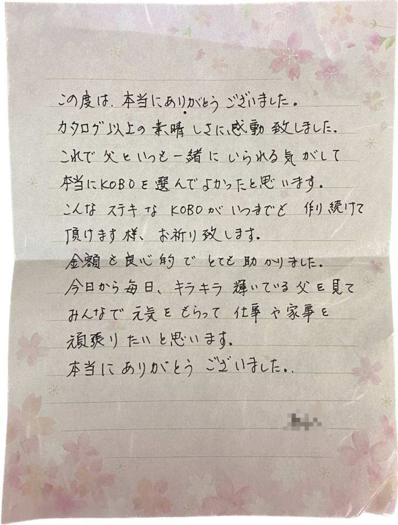 この度は、本当にありがとうございました。
カタログ以上の素晴しさに感動致しました。
これで父と一緒にいられる気がして本当にKOBOを選んでよかったと思います。
こんなステキなKOBOがいつまでも作り続けて頂けます様、お祈り致します。
金額も良心的でとても助かりました。
今日から毎日、キラキラ輝いている父を見てみんなで元気をさらって仕事や家事を頑張りたいと思います。
本当にありがとうございました。