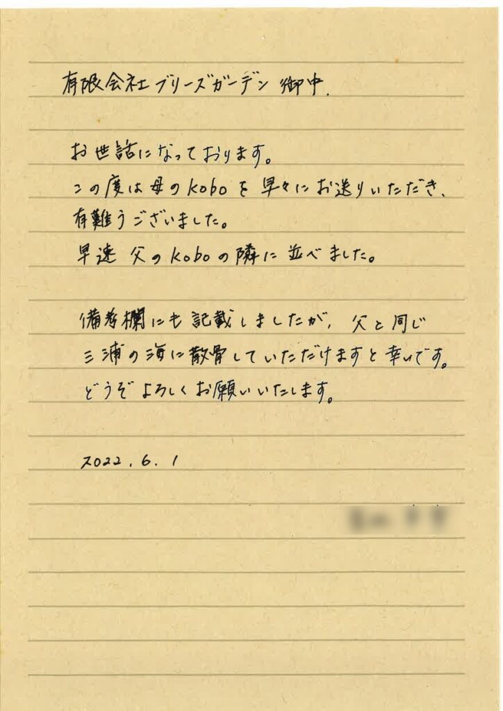 有限会社ブリーズガーデン御中
お世話になっております。
この度は母のKOBOを早々にお送りいただき、有難うございました。
早速父のKOBOの隣に並べました。
備考標にも記載しましたが、父と同じ三浦の海に散骨していただけますと幸いです。
どうぞよろしくお願いいたします。