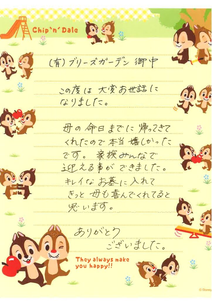 この度は大変お世話になりました。
母の命日までに帰ってきてくれたので本当嬉しかったです。
家族みんなで迎える事ができました。
キレイなお墓に入れてきっと母も喜んでくれてると思います。
ありがとうございました。